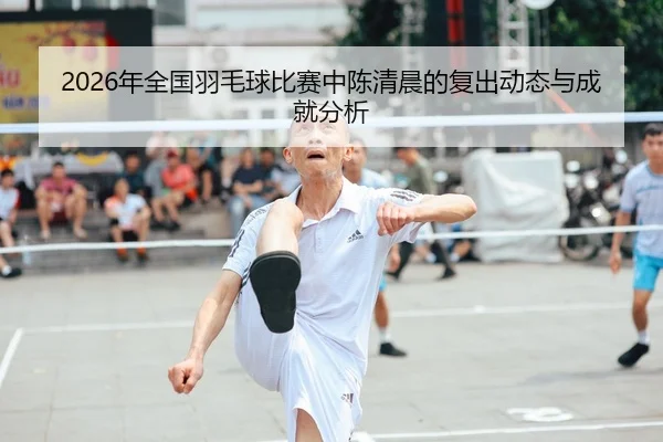 2026年全国羽毛球比赛中陈清晨的复出动态与成就分析