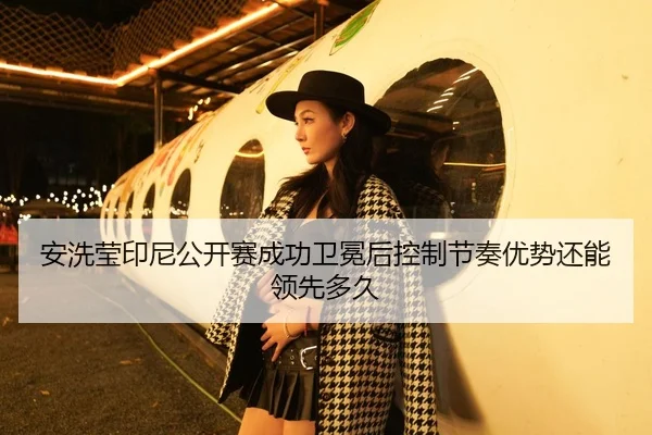 安洗莹印尼公开赛成功卫冕后控制节奏优势还能领先多久