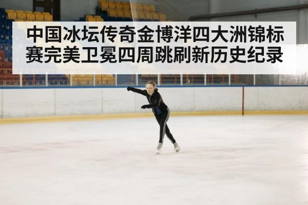 中国冰坛传奇金博洋四大洲锦标赛完美卫冕四周跳刷新历史纪录