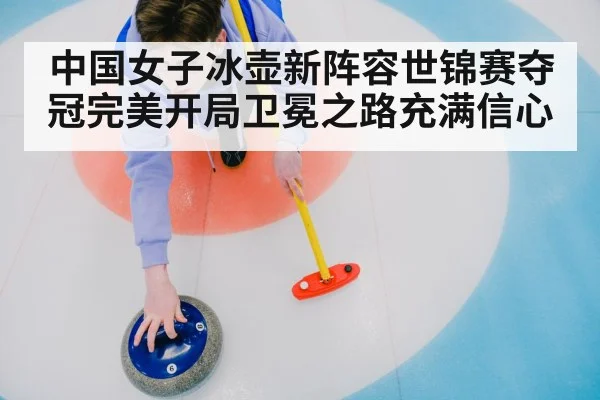 中国女子冰壶新阵容世锦赛夺冠完美开局卫冕之路充满信心